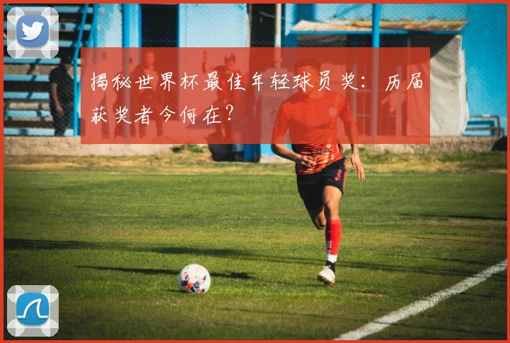 揭秘世界杯最佳年轻球员奖:历届获奖者今何在?
