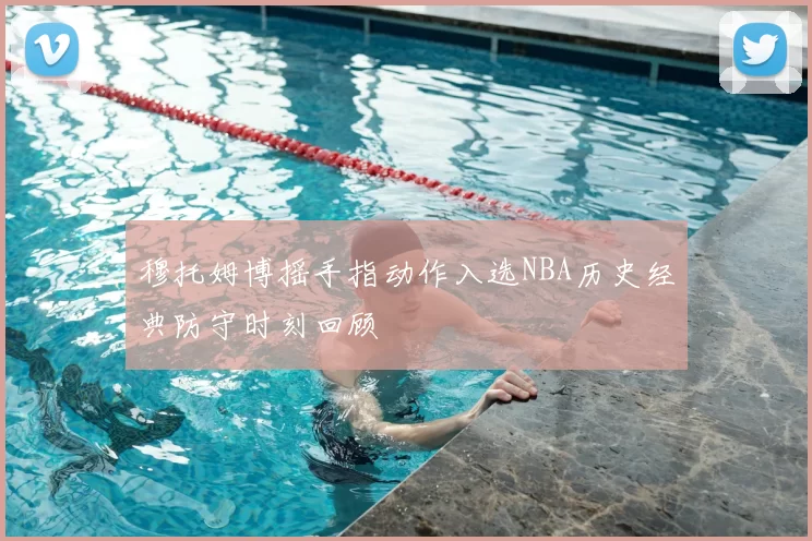 穆托姆博摇手指动作入选NBA历史经典防守时刻回顾