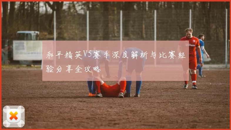 和平精英V5赛季深度解析与比赛经验分享全攻略