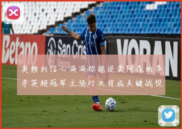 奥赖利信心满满称能逆袭阿森纳争夺英超冠军主场对决将成关键战役