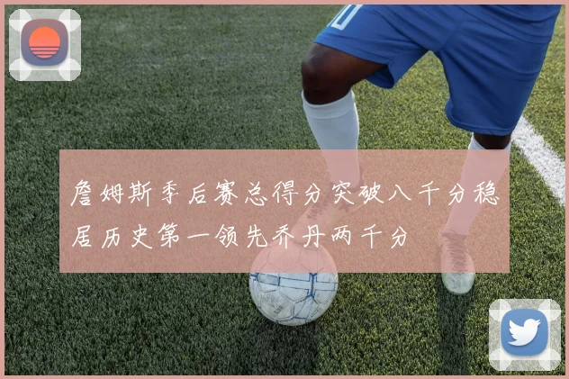 詹姆斯季后赛总得分突破八千分稳居历史第一领先乔丹两千分