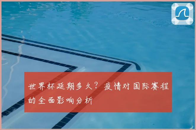 世界杯延期多久?疫情对国际赛程的全面影响分析