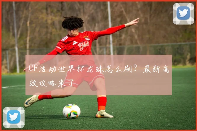CF活动世界杯龙珠怎么刷?最新高效攻略来了