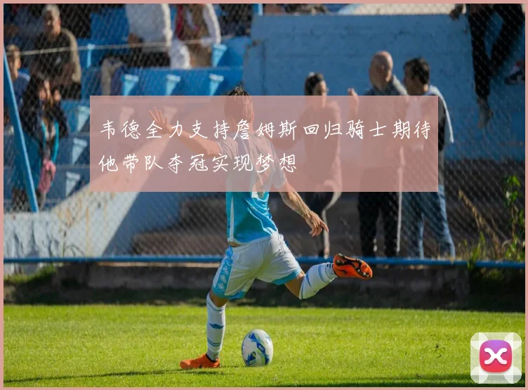 韦德全力支持詹姆斯回归骑士期待他带队夺冠实现梦想