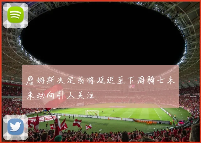 詹姆斯决定或将延迟至下周骑士未来动向引人关注