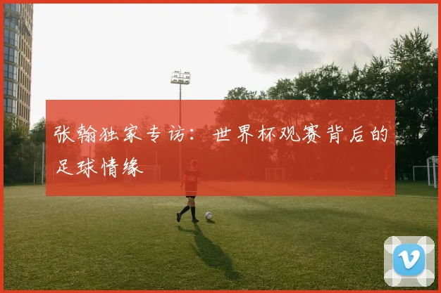 张翰独家专访:世界杯观赛背后的足球情缘