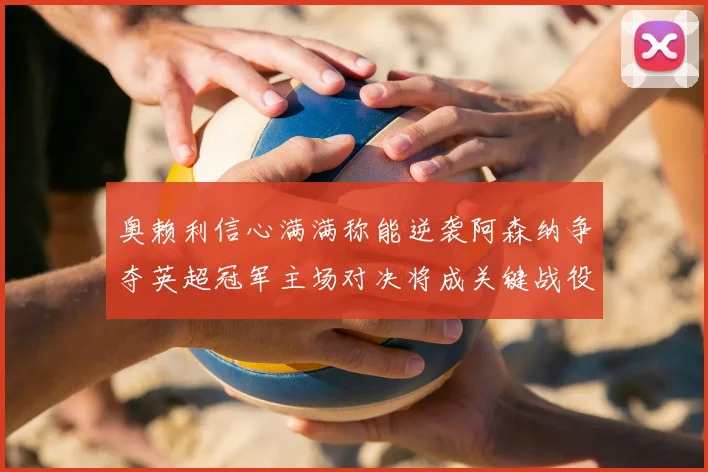 奥赖利信心满满称能逆袭阿森纳争夺英超冠军主场对决将成关键战役