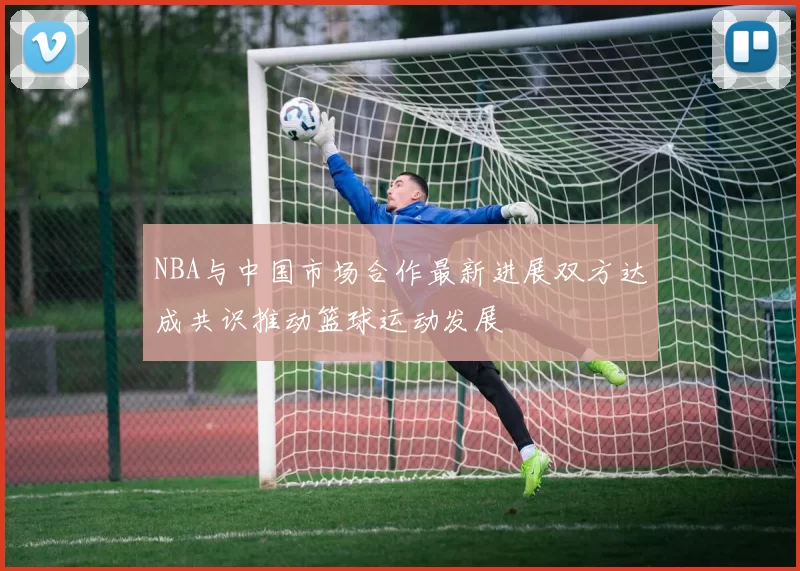 NBA与中国市场合作最新进展双方达成共识推动篮球运动发展