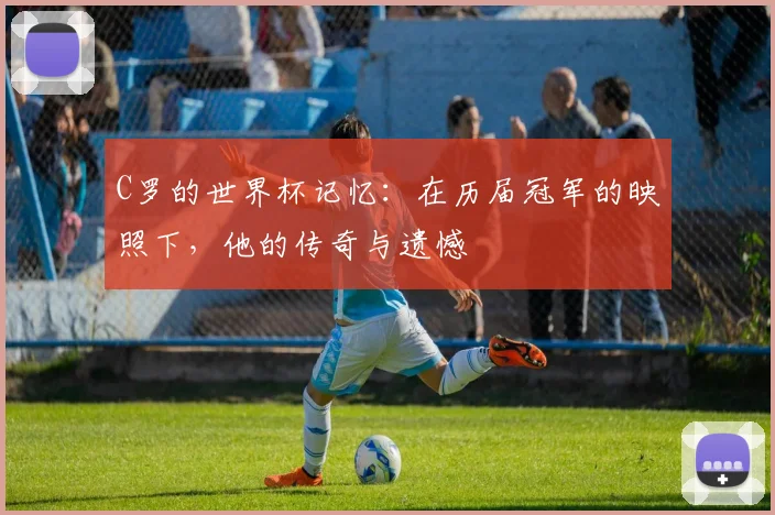 C罗的世界杯记忆:在历届冠军的映照下,他的传奇与遗憾