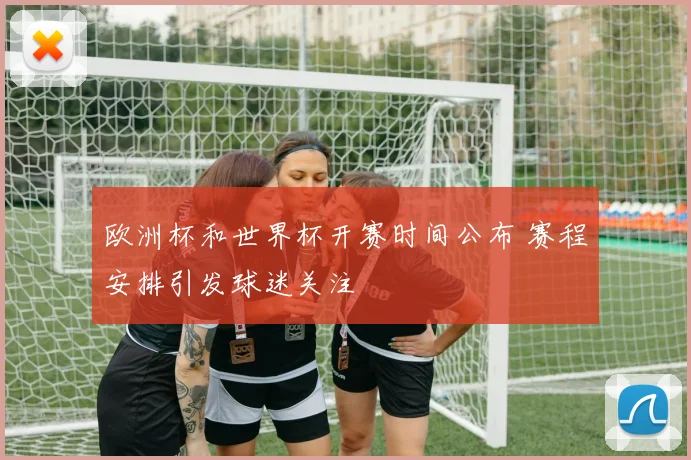 欧洲杯和世界杯开赛时间公布 赛程安排引发球迷关注