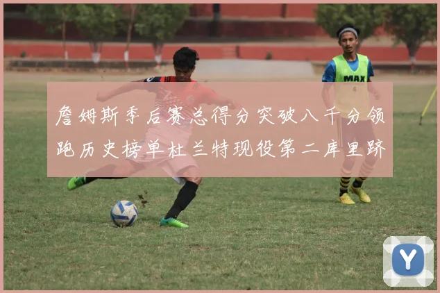 詹姆斯季后赛总得分突破八千分领跑历史榜单杜兰特现役第二库里跻身前十